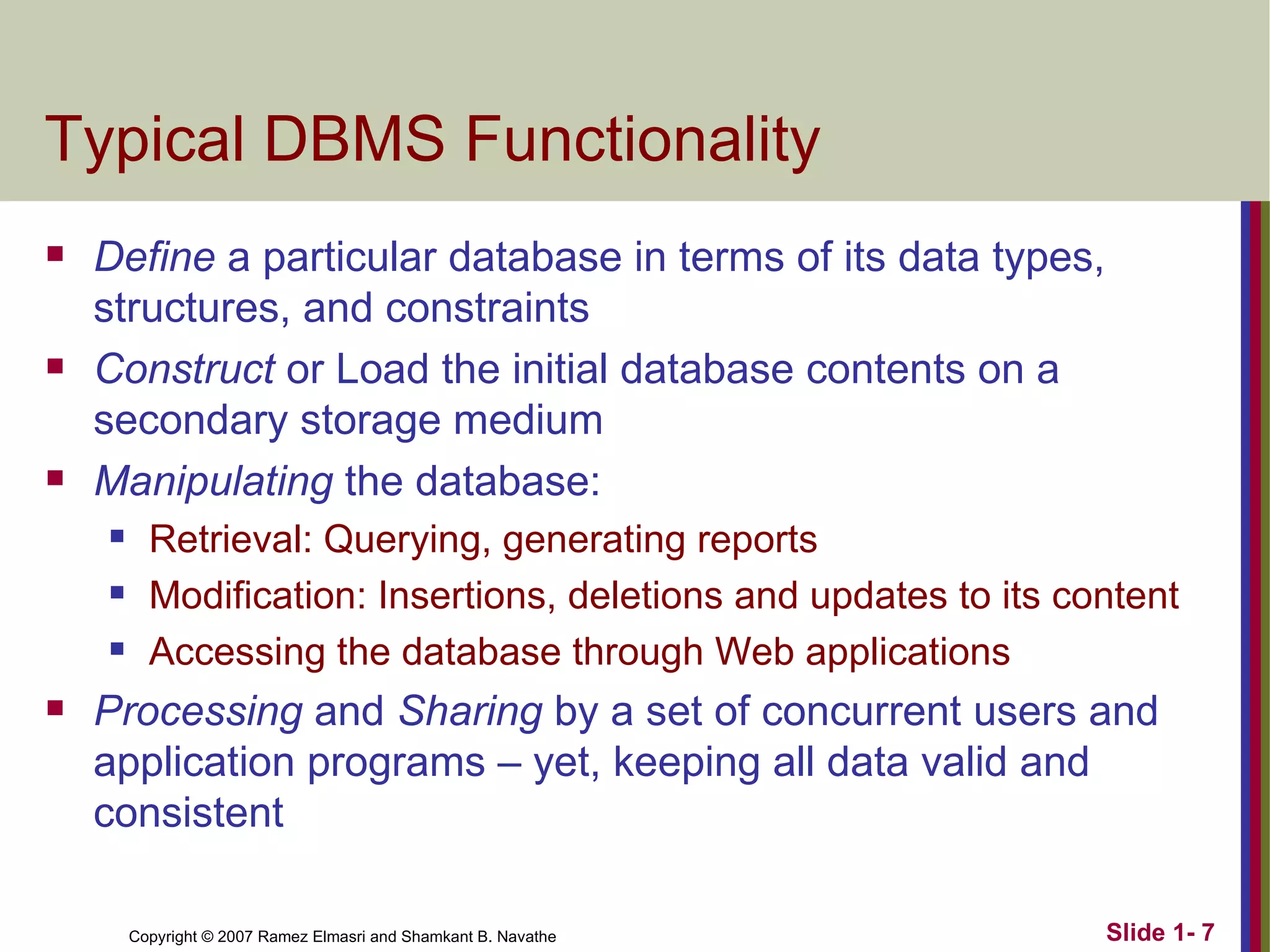 Typical DBMS Functionality Define  a particular database in terms of its data types, structures, and constraints Construct  or Load the initial database contents on a secondary storage medium Manipulating  the database: Retrieval: Querying, generating reports Modification: Insertions, deletions and updates to its content Accessing the database through Web applications Processing  and  Sharing  by a set of concurrent users and application programs – yet, keeping all data valid and consistent 