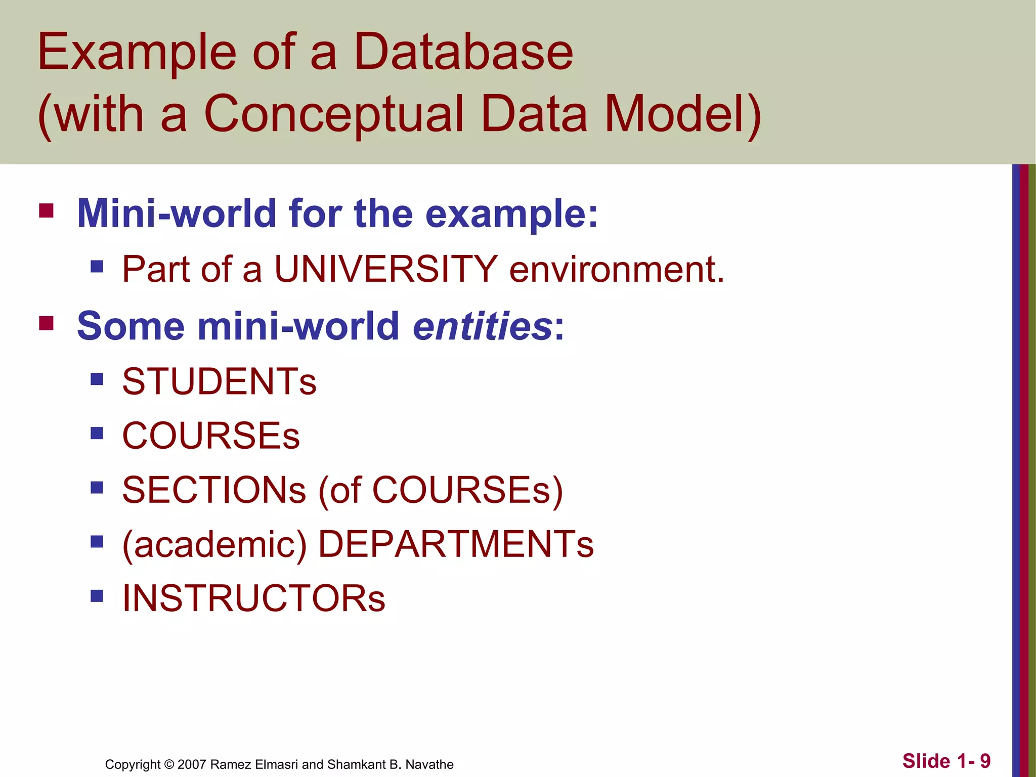 Example of a Database (with a Conceptual Data Model) Mini-world for the example: Part of a UNIVERSITY environment. Some mini-world  entities : STUDENTs COURSEs SECTIONs (of COURSEs) (academic) DEPARTMENTs INSTRUCTORs 