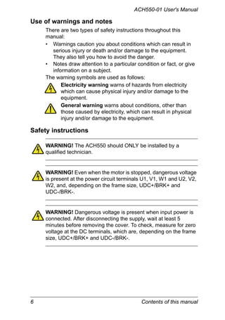 6 Contents of this manual
ACH550-01 User's Manual
Use of warnings and notes
There are two types of safety instructions throughout this
manual:
• Warnings caution you about conditions which can result in
serious injury or death and/or damage to the equipment.
They also tell you how to avoid the danger.
• Notes draw attention to a particular condition or fact, or give
information on a subject.
The warning symbols are used as follows:
Electricity warning warns of hazards from electricity
which can cause physical injury and/or damage to the
equipment.
General warning warns about conditions, other than
those caused by electricity, which can result in physical
injury and/or damage to the equipment.
Safety instructions
WARNING! The ACH550 should ONLY be installed by a
qualified technician.
WARNING! Even when the motor is stopped, dangerous voltage
is present at the power circuit terminals U1, V1, W1 and U2, V2,
W2, and, depending on the frame size, UDC+/BRK+ and
UDC-/BRK-.
WARNING! Dangerous voltage is present when input power is
connected. After disconnecting the supply, wait at least 5
minutes before removing the cover. To check, measure for zero
voltage at the DC terminals, which are, depending on the frame
size, UDC+/BRK+ and UDC-/BRK-.
 