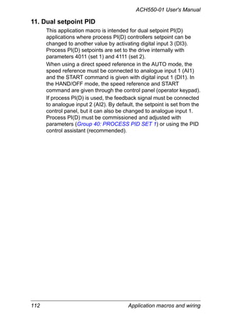 ACH550-01 User's Manual
112 Application macros and wiring
11. Dual setpoint PID
This application macro is intended for dual setpoint PI(D)
applications where process PI(D) controllers setpoint can be
changed to another value by activating digital input 3 (DI3).
Process PI(D) setpoints are set to the drive internally with
parameters 4011 (set 1) and 4111 (set 2).
When using a direct speed reference in the AUTO mode, the
speed reference must be connected to analogue input 1 (AI1)
and the START command is given with digital input 1 (DI1). In
the HAND/OFF mode, the speed reference and START
command are given through the control panel (operator keypad).
If process PI(D) is used, the feedback signal must be connected
to analogue input 2 (AI2). By default, the setpoint is set from the
control panel, but it can also be changed to analogue input 1.
Process PI(D) must be commissioned and adjusted with
parameters (Group 40: PROCESS PID SET 1) or using the PID
control assistant (recommended).
 