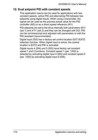 ACH550-01 User's Manual
114 Application macros and wiring
12. Dual setpoint PID with constant speeds
This application macro can be used for applications with two
constant speeds, active PID and alternating PID between two
setpoints using digital inputs. When using a transmitter, the
signal can be used as the process actual value for the PID
controller (AI2) or as a direct speed reference (AI1).
PID setpoints are set to the drive internally with parameters 4011
(set 1) and 4111 (set 2) and they can be changed with DI3. PID
can be commissioned and adjusted with parameters or with the
PID assistant (recommended).
Digital input (DI2) has a factory set control location EXT1/EXT2
selection function. When digital input is active, the control
location is EXT2 and PID is activated.
Digital inputs 4 (DI4) and 5 (DI5) have factory set constant
speed 1 and 2 functions. Constant speed 1 (par. 1202) is
selected by activating digital input 4 (DI4) and constant speed 2
(par. 1203) by activating digital input 5 (DI5).
 