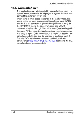 ACH550-01 User's Manual
116 Application macros and wiring
13. E-bypass (USA only)
This application macro is intended to be used with an electronic
bypass device, which can be employed to bypass the drive and
connect the motor directly on-line.
When using a direct speed reference in the AUTO mode, the
speed reference must be connected to analogue input 1 (AI1)
and the START command is given with digital input 1 (DI1). In
the HAND/OFF mode, the speed reference and START
command are given through the control panel (operator keypad).
If process PI(D) is used, the feedback signal must be connected
to analogue input 2 (AI2). By default, the setpoint is set from the
control panel, but it can also be changed to analogue input 1.
Process PI(D) must be commissioned and adjusted with
parameters (Group 40: PROCESS PID SET 1) or using the PID
control assistant (recommended).
 