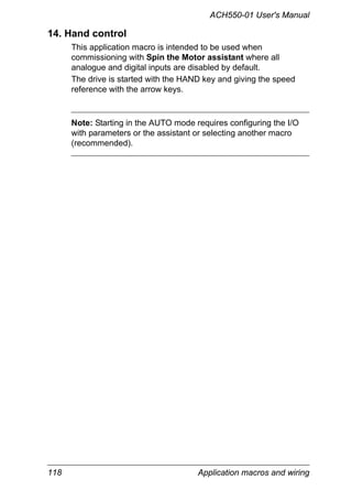 ACH550-01 User's Manual
118 Application macros and wiring
14. Hand control
This application macro is intended to be used when
commissioning with Spin the Motor assistant where all
analogue and digital inputs are disabled by default.
The drive is started with the HAND key and giving the speed
reference with the arrow keys.
Note: Starting in the AUTO mode requires configuring the I/O
with parameters or the assistant or selecting another macro
(recommended).
 