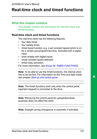 Real-time clock and timed functions 121
ACH550-01 User's Manual
Real-time clock and timed functions
What this chapter contains
This chapter contains the information for real-time clock and
timed functions.
Real-time clock and timed functions
The real-time clock has the following features:
• four daily times
• four weekly times
• timed boost function, e.g. a set constant speed which is on
for a certain pre-programmed time. Activated with a digital
input.
• timer enable with digital inputs
• timed constant speed selection
• timed relay activation.
For more information, see Group 36: TIMED FUNCTIONS.
Note: To be able to use the timed functions, the internal clock
has to be set first. For information on the Time and date mode,
see chapter Start-up and control panel.
Note: The timed functions work only when the control panel
(operator keypad) is connected to the drive.
Note: Removing the control panel for upload/download
purposes does not affect the clock.
Note: Daylight saving changeover is automatic if activated.
 