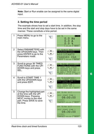 Real-time clock and timed functions 125
ACH550-01 User's Manual
Note: Start or Run enable can be assigned to the same digital
input.
2. Setting the time period
The example shows how to set a start time. In addition, the stop
time and the start and stop days have to be set in the same
manner. These constitute a time period.
1 Press MENU to go to the
main menu.
2 Select PARAMETERS with
the UP/DOWN keys. Then
press ENTER to go to the
Parameters mode.
3 Scroll to group 36 TIMED
FUNCTIONS with the UP/
DOWN keys and press
SEL.
4 Scroll to START TIME 1
with the UP/DOWN keys
and press EDIT.
5 Change the highlighted part
of the time with the UP/
DOWN keys. Pressing
NEXT moves to the next
part. Press SAVE to save
the time.
0 A
0 Hz
0 %0.
0.
0.
0.0HzOFF
MENU00:00
PARAMETERS
ASSISTANTS
CHANGED PAR
EXIT ENTER00:00
1OFF MAIN MENU
36 TIMED FUNCTIONS
37 USER LOAD CURVE
40 PROCESS PID SET 1
41 PROCESS PID SET 2
42 EXT / TRIM PID
PAR GROUPS 36
EXIT SEL00:00
OFF
3601 TIMERS ENABLE
3602 START TIME 1
00:00:00
3603 STOP TIME 1
3604 START DAY 1
PARAMETERS
EXIT EDIT00:00
OFF
3602 START TIME 1
PAR EDIT
08:00:00
[14400]
OFF
CANCEL NEXT00:00
3602 START TIME 1
PAR EDIT
08:30:00
[15300]
OFF
CANCEL NEXT00:00
 