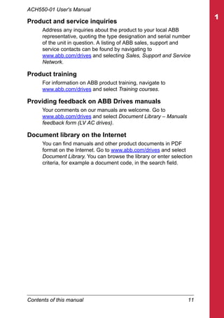 Contents of this manual 11
ACH550-01 User's Manual
Product and service inquiries
Address any inquiries about the product to your local ABB
representative, quoting the type designation and serial number
of the unit in question. A listing of ABB sales, support and
service contacts can be found by navigating to
www.abb.com/drives and selecting Sales, Support and Service
Network.
Product training
For information on ABB product training, navigate to
www.abb.com/drives and select Training courses.
Providing feedback on ABB Drives manuals
Your comments on our manuals are welcome. Go to
www.abb.com/drives and select Document Library – Manuals
feedback form (LV AC drives).
Document library on the Internet
You can find manuals and other product documents in PDF
format on the Internet. Go to www.abb.com/drives and select
Document Library. You can browse the library or enter selection
criteria, for example a document code, in the search field.
 