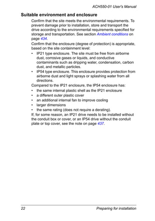 22 Preparing for installation
ACH550-01 User's Manual
Suitable environment and enclosure
Confirm that the site meets the environmental requirements. To
prevent damage prior to installation, store and transport the
drive according to the environmental requirements specified for
storage and transportation. See section Ambient conditions on
page 434.
Confirm that the enclosure (degree of protection) is appropriate,
based on the site containment level:
• IP21 type enclosure. The site must be free from airborne
dust, corrosive gases or liquids, and conductive
contaminants such as dripping water, condensation, carbon
dust, and metallic particles.
• IP54 type enclosure. This enclosure provides protection from
airborne dust and light sprays or splashing water from all
directions.
Compared to the IP21 enclosure, the IP54 enclosure has:
• the same internal plastic shell as the IP21 enclosure
• a different outer plastic cover
• an additional internal fan to improve cooling
• larger dimensions
• the same rating (does not require a derating).
If, for some reason, an IP21 drive needs to be installed without
the conduit box or cover, or an IP54 drive without the conduit
plate or top cover, see the note on page 437.
 