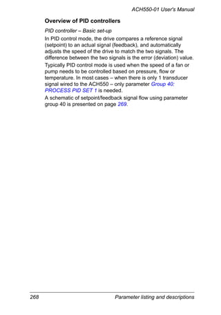 268 Parameter listing and descriptions
ACH550-01 User's Manual
Overview of PID controllers
PID controller – Basic set-up
In PID control mode, the drive compares a reference signal
(setpoint) to an actual signal (feedback), and automatically
adjusts the speed of the drive to match the two signals. The
difference between the two signals is the error (deviation) value.
Typically PID control mode is used when the speed of a fan or
pump needs to be controlled based on pressure, flow or
temperature. In most cases – when there is only 1 transducer
signal wired to the ACH550 – only parameter Group 40:
PROCESS PID SET 1 is needed.
A schematic of setpoint/feedback signal flow using parameter
group 40 is presented on page 269.
 