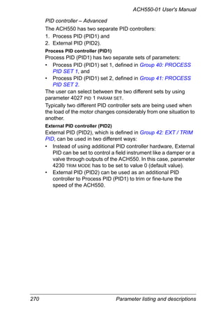 270 Parameter listing and descriptions
ACH550-01 User's Manual
PID controller – Advanced
The ACH550 has two separate PID controllers:
1. Process PID (PID1) and
2. External PID (PID2).
Process PID controller (PID1)
Process PID (PID1) has two separate sets of parameters:
• Process PID (PID1) set 1, defined in Group 40: PROCESS
PID SET 1, and
• Process PID (PID1) set 2, defined in Group 41: PROCESS
PID SET 2.
The user can select between the two different sets by using
parameter 4027 PID 1 PARAM SET.
Typically two different PID controller sets are being used when
the load of the motor changes considerably from one situation to
another.
External PID controller (PID2)
External PID (PID2), which is defined in Group 42: EXT / TRIM
PID, can be used in two different ways:
• Instead of using additional PID controller hardware, External
PID can be set to control a field instrument like a damper or a
valve through outputs of the ACH550. In this case, parameter
4230 TRIM MODE has to be set to value 0 (default value).
• External PID (PID2) can be used as an additional PID
controller to Process PID (PID1) to trim or fine-tune the
speed of the ACH550.
 