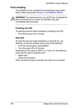 374 Diagnostics and maintenance
ACH550-01 User's Manual
Fault resetting
The ACH550 can be configured to automatically reset certain
faults. Refer to parameter Group 31: AUTOMATIC RESET.
WARNING! If an external source, e.g. AUTO key, is selected for
start command and it is active, the ACH550 may start
immediately after fault reset.
Flashing red LED
To reset the drive for faults indicated by a flashing red LED:
• Turn off the power for 5 minutes.
Red LED
To reset the drive for faults indicated by a red LED (on, not
flashing), correct the problem and do one of the following:
• From the control panel: press RESET.
• Turn the power off for 5 minutes.
Depending on the value of 1604 FAULT RESET SEL the following
could also be used to reset the drive:
• digital input
• serial communication.
When the fault has been corrected, the motor can be started.
 