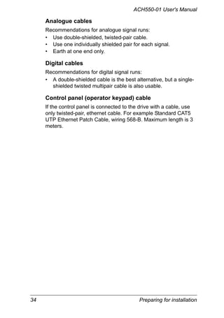 34 Preparing for installation
ACH550-01 User's Manual
Analogue cables
Recommendations for analogue signal runs:
• Use double-shielded, twisted-pair cable.
• Use one individually shielded pair for each signal.
• Earth at one end only.
Digital cables
Recommendations for digital signal runs:
• A double-shielded cable is the best alternative, but a single-
shielded twisted multipair cable is also usable.
Control panel (operator keypad) cable
If the control panel is connected to the drive with a cable, use
only twisted-pair, ethernet cable. For example Standard CAT5
UTP Ethernet Patch Cable, wiring 568-B. Maximum length is 3
meters.
 