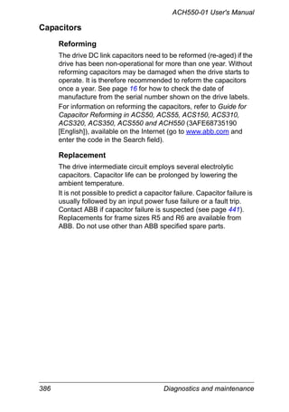 386 Diagnostics and maintenance
ACH550-01 User's Manual
Capacitors
Reforming
The drive DC link capacitors need to be reformed (re-aged) if the
drive has been non-operational for more than one year. Without
reforming capacitors may be damaged when the drive starts to
operate. It is therefore recommended to reform the capacitors
once a year. See page 16 for how to check the date of
manufacture from the serial number shown on the drive labels.
For information on reforming the capacitors, refer to Guide for
Capacitor Reforming in ACS50, ACS55, ACS150, ACS310,
ACS320, ACS350, ACS550 and ACH550 (3AFE68735190
[English]), available on the Internet (go to www.abb.com and
enter the code in the Search field).
Replacement
The drive intermediate circuit employs several electrolytic
capacitors. Capacitor life can be prolonged by lowering the
ambient temperature.
It is not possible to predict a capacitor failure. Capacitor failure is
usually followed by an input power fuse failure or a fault trip.
Contact ABB if capacitor failure is suspected (see page 441).
Replacements for frame sizes R5 and R6 are available from
ABB. Do not use other than ABB specified spare parts.
 