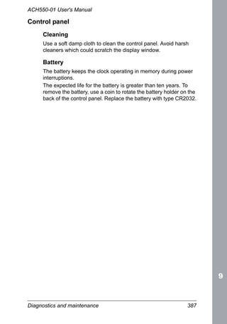 Diagnostics and maintenance 387
ACH550-01 User's Manual
Control panel
Cleaning
Use a soft damp cloth to clean the control panel. Avoid harsh
cleaners which could scratch the display window.
Battery
The battery keeps the clock operating in memory during power
interruptions.
The expected life for the battery is greater than ten years. To
remove the battery, use a coin to rotate the battery holder on the
back of the control panel. Replace the battery with type CR2032.
 