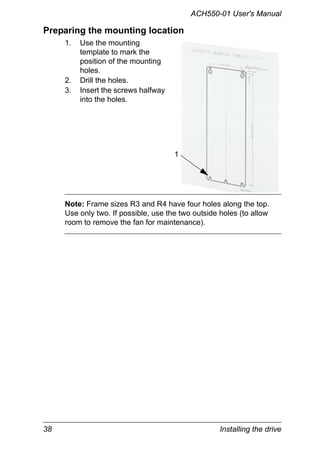 38 Installing the drive
ACH550-01 User's Manual
Preparing the mounting location
1. Use the mounting
template to mark the
position of the mounting
holes.
2. Drill the holes.
3. Insert the screws halfway
into the holes.
Note: Frame sizes R3 and R4 have four holes along the top.
Use only two. If possible, use the two outside holes (to allow
room to remove the fan for maintenance).
1
 