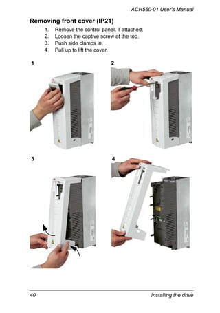 40 Installing the drive
ACH550-01 User's Manual
Removing front cover (IP21)
1. Remove the control panel, if attached.
2. Loosen the captive screw at the top.
3. Push side clamps in.
4. Pull up to lift the cover.
1 2
3 4
 