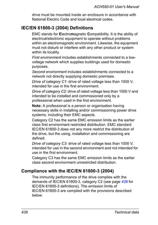 438 Technical data
ACH550-01 User's Manual
drive must be mounted inside an enclosure in accordance with
National Electric Code and local electrical codes.
IEC/EN 61800-3 (2004) Definitions
EMC stands for Electromagnetic Compatibility. It is the ability of
electrical/electronic equipment to operate without problems
within an electromagnetic environment. Likewise, the equipment
must not disturb or interfere with any other product or system
within its locality.
First environment includes establishments connected to a low-
voltage network which supplies buildings used for domestic
purposes.
Second environment includes establishments connected to a
network not directly supplying domestic premises.
Drive of category C1: drive of rated voltage less than 1000 V,
intended for use in the first environment.
Drive of category C2: drive of rated voltage less than 1000 V and
intended to be installed and commissioned only by a
professional when used in the first environment.
Note: A professional is a person or organisation having
necessary skills in installing and/or commissioning power drive
systems, including their EMC aspects.
Category C2 has the same EMC emission limits as the earlier
class first environment restricted distribution. EMC standard
IEC/EN 61800-3 does not any more restrict the distribution of
the drive, but the using, installation and commissioning are
defined.
Drive of category C3: drive of rated voltage less than 1000 V,
intended for use in the second environment and not intended for
use in the first environment.
Category C3 has the same EMC emission limits as the earlier
class second environment unrestricted distribution.
Compliance with the IEC/EN 61800-3 (2004)
The immunity performance of the drive complies with the
demands of IEC/EN 61800-3, category C2 (see page 438 for
IEC/EN 61800-3 definitions). The emission limits of
IEC/EN 61800-3 are complied with the provisions described
below.
 