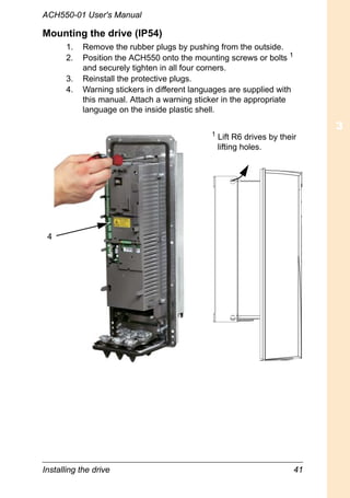 Installing the drive 41
ACH550-01 User's Manual
Mounting the drive (IP54)
1. Remove the rubber plugs by pushing from the outside.
2. Position the ACH550 onto the mounting screws or bolts 1
and securely tighten in all four corners.
3. Reinstall the protective plugs.
4. Warning stickers in different languages are supplied with
this manual. Attach a warning sticker in the appropriate
language on the inside plastic shell.
4
1
Lift R6 drives by their
lifting holes.
 