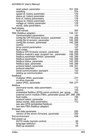 ACH550-01 User's Manual
Index 453
reset select, parameter. . . . . . . . . . . . . . . . . . . . . . 151, 204
resetting . . . . . . . . . . . . . . . . . . . . . . . . . . . . . . . . . . . . . 374
speed at, history parameter . . . . . . . . . . . . . . . . . . . . . . 176
status at, history parameter . . . . . . . . . . . . . . . . . . . . . . 176
time of, history parameters . . . . . . . . . . . . . . . . . . . . . . . 176
torque at, history parameter . . . . . . . . . . . . . . . . . . . . . . 176
voltage at, history parameter . . . . . . . . . . . . . . . . . . . . . 176
words, data parameters . . . . . . . . . . . . . . . . . . . . . . . . . 174
fault display
fault names . . . . . . . . . . . . . . . . . . . . . . . . . . . . . . . . . . . 365
FBA (fieldbus adapter) . . . . . . . . . . . . . . . . . . . . . . . . . 134, 141
communication parameters . . . . . . . . . . . . . . . . . . . . . . 144
config file CPI firmware revision, parameter. . . . . . 145, 288
config file id revision, parameter. . . . . . . . . . . . . . . 145, 288
config file revision, parameter. . . . . . . . . . . . . . . . . 145, 288
control. . . . . . . . . . . . . . . . . . . . . . . . . . . . . . . . . . . . . . . 135
drive control parameters. . . . . . . . . . . . . . . . . . . . . . . . . 147
fault codes . . . . . . . . . . . . . . . . . . . . . . . . . . . . . . . . . . . 156
fieldbus CPI firmware revision, parameter . . . . . . . 145, 289
fieldbus module’s appl. program rev., parameter . . 146, 289
fieldbus parameter refresh, parameter . . . . . . . . . . 145, 288
fieldbus parameters . . . . . . . . . . . . . . . . . . . . . . . . 145, 288
fieldbus status, parameter . . . . . . . . . . . . . . . . . . . 145, 289
fieldbus type, parameter . . . . . . . . . . . . . . . . . . . . . 144, 288
protocol select, parameter . . . . . . . . . . . . . . . . . . . 144, 321
protocol selection . . . . . . . . . . . . . . . . . . . . . . . . . . . . . . 144
serial communication assistant. . . . . . . . . . . . . . . . . . . . 143
setting up communication. . . . . . . . . . . . . . . . . . . . . . . . 143
feedback
multiplier (PID), parameter . . . . . . . . . . . . . . . . . . . . . . . 277
on drive manuals . . . . . . . . . . . . . . . . . . . . . . . . . . . . . . . 11
select (PID), parameter . . . . . . . . . . . . . . . . . . . . . 154, 277
fieldbus
command words, data parameters . . . . . . . . . . . . . . . . . 172
control. . . . . . . . . . . . . . . . . . . . . . . . . . . . . . . . . . . . . . . 135
embedded fieldbus (EFB) comm protocol, par. group . . 292
external comm module (FBA), parameter group 287, 288, 295
fault codes . . . . . . . . . . . . . . . . . . . . . . . . . . . . . . . . . . . 156
protocol select, parameter . . . . . . . . . . . . . . . . . . . . . . . 321
status words, data parameters . . . . . . . . . . . . . . . . . . . . 173
see also EFB (embedded fieldbus)
see also FBA (fieldbus adapter)
firmware
test date parameter . . . . . . . . . . . . . . . . . . . . . . . . . . . . 250
version of the drive’s firmware, parameter . . . . . . . . . . . 250
first environment . . . . . . . . . . . . . . . . . . . . . . . . . . . . . . . . . . 438
first power-up
AUTO mode (remote control) . . . . . . . . . . . . . . . . . . . . . . 69
language selection . . . . . . . . . . . . . . . . . . . . . . . . . . . . . . 72
Start-up assistant . . . . . . . . . . . . . . . . . . . . . . . . . . . . . . . 64
 