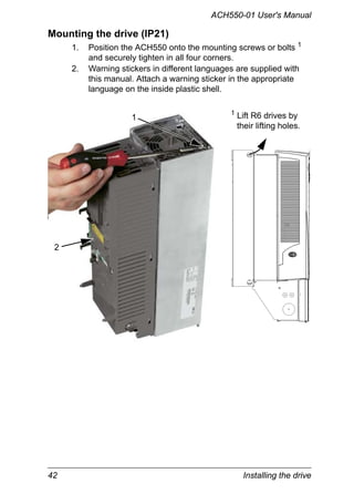 42 Installing the drive
ACH550-01 User's Manual
Mounting the drive (IP21)
1. Position the ACH550 onto the mounting screws or bolts 1
and securely tighten in all four corners.
2. Warning stickers in different languages are supplied with
this manual. Attach a warning sticker in the appropriate
language on the inside plastic shell.
1
2
1 Lift R6 drives by
their lifting holes.
 