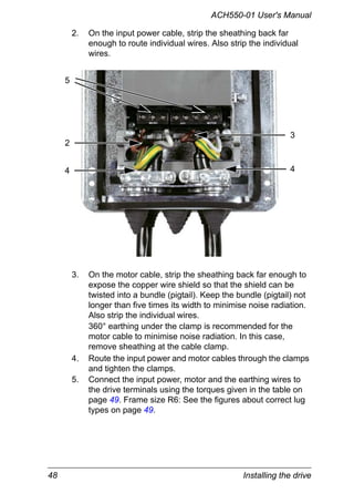 48 Installing the drive
ACH550-01 User's Manual
2. On the input power cable, strip the sheathing back far
enough to route individual wires. Also strip the individual
wires.
3. On the motor cable, strip the sheathing back far enough to
expose the copper wire shield so that the shield can be
twisted into a bundle (pigtail). Keep the bundle (pigtail) not
longer than five times its width to minimise noise radiation.
Also strip the individual wires.
360° earthing under the clamp is recommended for the
motor cable to minimise noise radiation. In this case,
remove sheathing at the cable clamp.
4. Route the input power and motor cables through the clamps
and tighten the clamps.
5. Connect the input power, motor and the earthing wires to
the drive terminals using the torques given in the table on
page 49. Frame size R6: See the figures about correct lug
types on page 49.
2
5
4 4
3
 