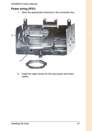 Installing the drive 51
ACH550-01 User's Manual
Power wiring (IP21)
1. Open the appropriate knockouts in the connection box.
2. Install the cable clamps for the input power and motor
cables.
1
2
 