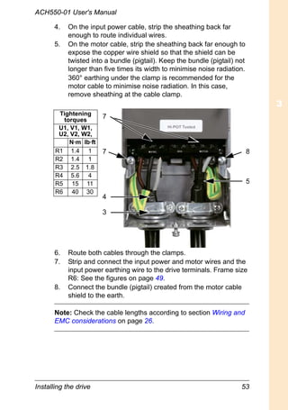 Installing the drive 53
ACH550-01 User's Manual
4. On the input power cable, strip the sheathing back far
enough to route individual wires.
5. On the motor cable, strip the sheathing back far enough to
expose the copper wire shield so that the shield can be
twisted into a bundle (pigtail). Keep the bundle (pigtail) not
longer than five times its width to minimise noise radiation.
360° earthing under the clamp is recommended for the
motor cable to minimise noise radiation. In this case,
remove sheathing at the cable clamp.
6. Route both cables through the clamps.
7. Strip and connect the input power and motor wires and the
input power earthing wire to the drive terminals. Frame size
R6: See the figures on page 49.
8. Connect the bundle (pigtail) created from the motor cable
shield to the earth.
Note: Check the cable lengths according to section Wiring and
EMC considerations on page 26.
5
3
4
7 8
7Tightening
torques
U1, V1, W1,
U2, V2, W2,
N·m lb·ft
R1 1.4 1
R2 1.4 1
R3 2.5 1.8
R4 5.6 4
R5 15 11
R6 40 30
 