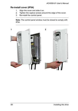 58 Installing the drive
ACH550-01 User's Manual
Re-install cover (IP54)
1. Align the cover and slide it on.
2. Tighten the captive screws around the edge of the cover.
3. Re-install the control panel.
Note: The control panel window must be closed to comply with
IP54.
1 2
 