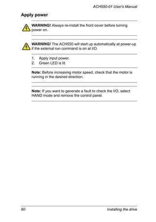 60 Installing the drive
ACH550-01 User's Manual
Apply power
WARNING! Always re-install the front cover before turning
power on.
WARNING! The ACH550 will start up automatically at power-up
if the external run command is on at I/O.
1. Apply input power.
2. Green LED is lit.
Note: Before increasing motor speed, check that the motor is
running in the desired direction.
Note: If you want to generate a fault to check the I/O, select
HAND mode and remove the control panel.
 