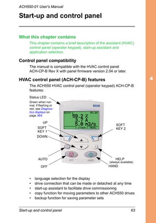Start-up and control panel 63
ACH550-01 User's Manual
Start-up and control panel
What this chapter contains
This chapter contains a brief description of the assistant (HVAC)
control panel (operator keypad), start-up assistant and
application selection.
Control panel compatibility
The manual is compatible with the HVAC control panel
ACH-CP-B Rev X with panel firmware version 2.04 or later.
HVAC control panel (ACH-CP-B) features
The ACH550 HVAC control panel (operator keypad) ACH-CP-B
features:
• language selection for the display
• drive connection that can be made or detached at any time
• start-up assistant to facilitate drive commissioning
• copy function for moving parameters to other ACH550 drives
• backup function for saving parameter sets
UP
SOFT
KEY 1
DOWN
OFF
SOFT
KEY 2
HELP
HAND
AUTO
Green when nor-
mal, if flashing or
red, see Diagnos-
tics displays on
page 364.
(always available)
Status LED
 