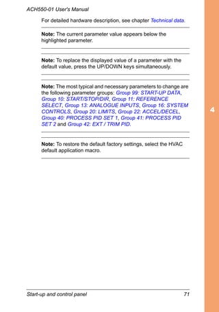 Start-up and control panel 71
ACH550-01 User's Manual
For detailed hardware description, see chapter Technical data.
Note: The current parameter value appears below the
highlighted parameter.
Note: To replace the displayed value of a parameter with the
default value, press the UP/DOWN keys simultaneously.
Note: The most typical and necessary parameters to change are
the following parameter groups: Group 99: START-UP DATA,
Group 10: START/STOP/DIR, Group 11: REFERENCE
SELECT, Group 13: ANALOGUE INPUTS, Group 16: SYSTEM
CONTROLS, Group 20: LIMITS, Group 22: ACCEL/DECEL,
Group 40: PROCESS PID SET 1, Group 41: PROCESS PID
SET 2 and Group 42: EXT / TRIM PID.
Note: To restore the default factory settings, select the HVAC
default application macro.
 