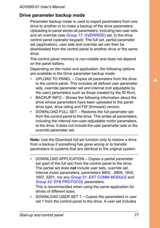 Start-up and control panel 77
ACH550-01 User's Manual
Drive parameter backup mode
Parameter backup mode is used to export parameters from one
drive to another or to make a backup of the drive parameters.
Uploading to panel stores all parameters, including two user sets
and an override (see Group 17: OVERRIDE) set, to the drive
control panel (operator keypad). The full set, partial parameter
set (application), user sets and override set can then be
downloaded from the control panel to another drive or the same
drive.
The control panel memory is non-volatile and does not depend
on the panel battery.
Depending on the motor and application, the following options
are available in the Drive parameter backup mode:
• UPLOAD TO PANEL – Copies all parameters from the drive
to the control panel. This includes all defined user parameter
sets, override parameter set and internal (not adjustable by
the user) parameters such as those created by the ID Run).
• BACKUP INFO – Shows the following information about the
drive whose parameters have been uploaded to the panel:
drive type, drive rating and FW (firmware) version.
• DOWNLOAD FULL SET – Restores the full parameter set
from the control panel to the drive. This writes all parameters,
including the internal non-user-adjustable motor parameters,
to the drive. It does not include the user parameter sets or the
override parameter set.
Note: Use the Download full set function only to restore a drive
from a backup if something has gone wrong or to transfer
parameters to systems that are identical to the original system.
• DOWNLOAD APPLICATION – Copies a partial parameter
set (part of the full set) from the control panel to the drive.
The partial set does not include user sets, override set,
internal motor parameters, parameters 9905…9909, 1605,
1607, 5201, nor any Group 51: EXT COMM MODULE and
Group 53: EFB PROTOCOL parameters.
This is recommended when using the same application for
drives of different sizes.
• DOWNLOAD USER SET 1 – Copies the parameters in user
set 1 from the control panel to the drive. A user set includes
 