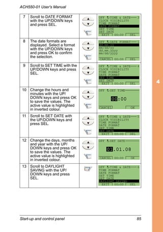 Start-up and control panel 85
ACH550-01 User's Manual
7 Scroll to DATE FORMAT
with the UP/DOWN keys
and press SEL.
8 The date formats are
displayed. Select a format
with the UP/DOWN keys
and press OK to confirm
the selection.
9 Scroll to SET TIME with the
UP/DOWN keys and press
SEL.
10 Change the hours and
minutes with the UP/
DOWN keys and press OK
to save the values. The
active value is highlighted
in inverted colour.
11 Scroll to SET DATE with
the UP/DOWN keys and
press SEL.
12 Change the days, months
and year with the UP/
DOWN keys and press OK
to save the values. The
active value is highlighted
in inverted colour.
13 Scroll to DAYLIGHT
SAVING with the UP/
DOWN keys and press
SEL.
CLOCK VISIBILITY
TIME FORMAT
DATE FORMAT
SET TIME
SET DATE
TIME & DATE 3
EXIT SEL00:00
OFF
dd.mm.yy
mm/dd/yy
dd.mm.yyyy
mm/dd/yyyy
DATE FORMAT 1
CANCEL SEL00:00
OFF
CLOCK VISIBILITY
TIME FORMAT
DATE FORMAT
SET TIME
SET DATE
TIME & DATE 4
EXIT SEL00:00
OFF
00:00
CANCEL OK
OFF SET TIME
CLOCK VISIBILITY
TIME FORMAT
DATE FORMAT
SET TIME
SET DATE
TIME & DATE 5
EXIT SEL00:00
OFF
01.01.08
SET DATE
CANCEL OK00:00
OFF
TIME FORMAT
DATE FORMAT
SET TIME
SET DATE
DAYLIGHT SAVING
TIME & DATE 6
EXIT SEL00:00
OFF
 