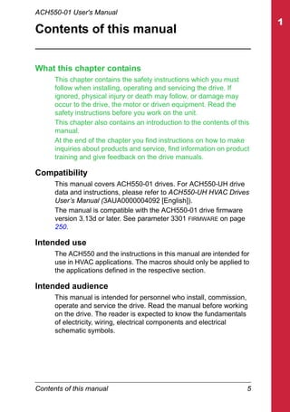 Contents of this manual 5
ACH550-01 User's Manual
Contents of this manual
What this chapter contains
This chapter contains the safety instructions which you must
follow when installing, operating and servicing the drive. If
ignored, physical injury or death may follow, or damage may
occur to the drive, the motor or driven equipment. Read the
safety instructions before you work on the unit.
This chapter also contains an introduction to the contents of this
manual.
At the end of the chapter you find instructions on how to make
inquiries about products and service, find information on product
training and give feedback on the drive manuals.
Compatibility
This manual covers ACH550-01 drives. For ACH550-UH drive
data and instructions, please refer to ACH550-UH HVAC Drives
User’s Manual (3AUA0000004092 [English]).
The manual is compatible with the ACH550-01 drive firmware
version 3.13d or later. See parameter 3301 FIRMWARE on page
250.
Intended use
The ACH550 and the instructions in this manual are intended for
use in HVAC applications. The macros should only be applied to
the applications defined in the respective section.
Intended audience
This manual is intended for personnel who install, commission,
operate and service the drive. Read the manual before working
on the drive. The reader is expected to know the fundamentals
of electricity, wiring, electrical components and electrical
schematic symbols.
 