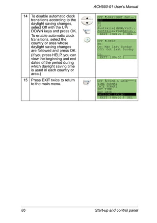 86 Start-up and control panel
ACH550-01 User's Manual
14 To disable automatic clock
transitions according to the
daylight saving changes,
select Off with the UP/
DOWN keys and press OK.
To enable automatic clock
transitions, select the
country or area whose
daylight saving changes
are followed and press OK.
(If you press HELP, you can
view the beginning and end
dates of the period during
which daylight saving time
is used in each country or
area.)
15 Press EXIT twice to return
to the main menu.
DAYLIGHT SAV 1
EXIT SEL00:00
OFF
Off
EU
US
Australia1:NSW,Vict..
Australia2:Tasmania..
EU:
On: Mar last Sunday
Off: Oct last Sunday
US:
HELP
EXIT 00:00
OFF
TIME FORMAT
DATE FORMAT
SET TIME
SET DATE
DAYLIGHT SAVING
TIME & DATE 6
EXIT SEL00:00
OFF
 