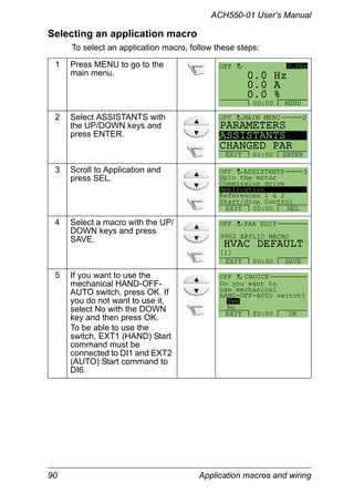 ACH550-01 User's Manual
90 Application macros and wiring
Selecting an application macro
To select an application macro, follow these steps:
1 Press MENU to go to the
main menu.
2 Select ASSISTANTS with
the UP/DOWN keys and
press ENTER.
3 Scroll to Application and
press SEL.
4 Select a macro with the UP/
DOWN keys and press
SAVE.
5 If you want to use the
mechanical HAND-OFF-
AUTO switch, press OK. If
you do not want to use it,
select No with the DOWN
key and then press OK.
To be able to use the
switch, EXT1 (HAND) Start
command must be
connected to DI1 and EXT2
(AUTO) Start command to
DI6.
0 A
0 Hz
0 %0.
0.
0.
0.0HzOFF
MENU00:00
PARAMETERS
ASSISTANTS
CHANGED PAR
EXIT ENTER00:00
OFF MAIN MENU 2
Spin the motor
Commission drive
Application
References 1 & 2
Start/Stop Control
EXIT SEL00:00
ASSISTANTS 3OFF
9902 APPLIC MACRO
PAR EDIT
HVAC DEFAULT
[1]
OFF
EXIT SAVE00:00
Do you want to
use mechanical
HAND-OFF-AUTO switch?
Yes
No
EXIT OK00:00
OFF CHOICE
 