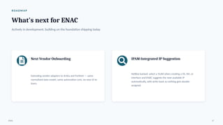 R OA D M A P
What's next for ENAC
Actively in development, building on the foundation shipping today.
Next Vendor Onboarding
Extending vendor adapters to Arista and Fortinet — same
normalized data model, same automation core, no new UI to
learn.
IPAM-Integrated IP Suggestion
NetBox-backed: select a VLAN when creating a VS, SVI, or
interface and ENAC suggests the next available IP
automatically, with write-back so nothing gets double-
assigned.
ENAC 17
 