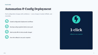 F E AT U R E
Automation & Config Deployment
Push configuration changes with confidence — every change is tracked, diffable, and
reversible.
Guided configuration deployment workflows
Running-config snapshots before every push
Side-by-side diffs of what actually changed
One-click rollback to any prior snapshot
1-click
rollback to any snapshot
ENAC 8
 
