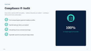 F E AT U R E
Compliance & Audit
Know when a device drifts from policy — before it becomes an incident — and keep a
full record of every action taken.
Facts compared against approved compliance profiles
Pass/fail matrix per device, per standard
Full audit log of every command and change
Exportable reports for security and change reviews
100%
of changes logged and traceable
ENAC 9
 
