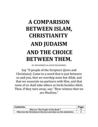 A COMPARISON
BETWEEN ISLAM,
CHRISTIANITY
AND JUDAISM
AND THE CHOICE
BETWEEN THEM.
BY: MUHAMMED AL-SAYED MUHAMMED.
Say "O people of the Scripture (Jews and
Christians): Come to a word that is just between
us and you, that we worship none but Allah, and
that we associate no partners with Him, and that
none of us shall take others as lords besides Allah.
Then, if they turn away, say: "Bear witness that we
are Muslims."
Contents: Page:
Who are “The People of The Book”? 4
What ties the Christians to the Jews and what are the similarities 4
 