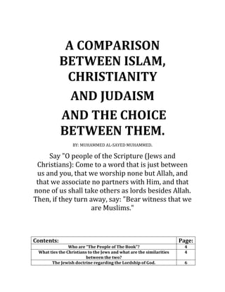 A COMPARISON
BETWEEN ISLAM,
CHRISTIANITY
AND JUDAISM
AND THE CHOICE
BETWEEN THEM.
BY: MUHAMMED AL-SAYED MUHAMMED.
Say "O people of the Scripture (Jews and
Christians): Come to a word that is just between
us and you, that we worship none but Allah, and
that we associate no partners with Him, and that
none of us shall take others as lords besides Allah.
Then, if they turn away, say: "Bear witness that we
are Muslims."
Contents: Page:
Who are “The People of The Book”? 4
What ties the Christians to the Jews and what are the similarities
between the two?
4
The Jewish doctrine regarding the Lordship of God. 6
 