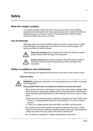 Safety
11
Safety
What this chapter contains
The chapter contains safety instructions that you must follow when installing,
operating and servicing the drive. If ignored, physical injury or death may follow, or
damage may occur to the drive, motor or driven equipment. Read the safety
instructions before you work on the drive.
Use of warnings
Warnings caution you about conditions which can result in serious injury or death
and/or damage to the equipment, and advise on how to avoid the danger. The
warning symbols are used as follows:
Safety in installation and maintenance
These warnings are intended for all who work on the drive, motor cable or motor.
Electrical safety
WARNING! Ignoring the instructions can cause physical injury or death, or damage
to the equipment.
Only qualified electricians are allowed to install and maintain the drive!
• Never work on the drive, motor cable or motor when input power is applied. After
disconnecting the input power, always wait for 5 minutes to let the intermediate
circuit capacitors discharge before you start working on the drive, motor or motor
cable.
Always ensure by measuring with a multimeter (impedance at least 1 Mohm) that:
1. There is no voltage between the drive input phases U1, V1 and W1 and the
ground.
2. There is no voltage between terminals BRK+ and BRK- and the ground.
• Do not work on the control cables when power is applied to the drive or to the
external control circuits. Externally supplied control circuits may carry dangerous
voltage even when the input power of the drive is switched off.
• Do not make any insulation or voltage withstand tests on the drive.
Electricity warning warns of hazards from electricity which can cause
physical injury and/or damage to the equipment.
General warning warns about conditions, other than those caused by
electricity, which can result in physical injury and/or damage to the
equipment.
 