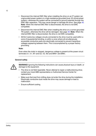 Safety
12
• Disconnect the internal EMC filter when installing the drive on an IT system (an
ungrounded power system or a high-resistance-grounded [over 30 ohms] power
system), otherwise the system will be connected to ground potential through the
EMC filter capacitors. This may cause danger or damage the drive. See page 40.
Note: When the internal EMC filter is disconnected, the drive is not EMC
compatible.
• Disconnect the internal EMC filter when installing the drive on a corner-grounded
TN system, otherwise the drive will be damaged. See page 40. Note: When the
internal EMC filter is disconnected, the drive is not EMC compatible.
• All ELV (extra low voltage) circuits connected to the drive must be used within a
zone of equipotential bonding, ie within a zone where all simultaneously
accessible conductive parts are electrically connected to prevent hazardous
voltages appearing between them. This is accomplished by a proper factory
grounding.
Note:
Even when the motor is stopped, dangerous voltage is present at the power circuit
terminals U1, V1, W1 and U2, V2, W2 and BRK+ and BRK-.
General safety
WARNING! Ignoring the following instructions can cause physical injury or death, or
damage to the equipment.
• The drive is not field repairable. Never attempt to repair a malfunctioning drive;
contact your local ABB representative or Authorized Service Center for
replacement.
• Make sure that dust from drilling does not enter the drive during the installation.
Electrically conductive dust inside the drive may cause damage or lead to
malfunction.
• Ensure sufficient cooling.
 