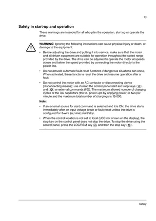 Safety
13
Safety in start-up and operation
These warnings are intended for all who plan the operation, start up or operate the
drive.
WARNING! Ignoring the following instructions can cause physical injury or death, or
damage to the equipment.
• Before adjusting the drive and putting it into service, make sure that the motor
and all driven equipment are suitable for operation throughout the speed range
provided by the drive. The drive can be adjusted to operate the motor at speeds
above and below the speed provided by connecting the motor directly to the
power line.
• Do not activate automatic fault reset functions if dangerous situations can occur.
When activated, these functions reset the drive and resume operation after a
fault.
• Do not control the motor with an AC contactor or disconnecting device
(disconnecting means); use instead the control panel start and stop keys
and or external commands (I/O). The maximum allowed number of charging
cycles of the DC capacitors (that is, power-ups by applying power) is two per
minute and the maximum total number of chargings is 15 000.
Note:
• If an external source for start command is selected and it is ON, the drive starts
immediately after an input voltage break or fault reset unless the drive is
configured for 3-wire (a pulse) start/stop.
• When the control location is not set to local (LOC not shown on the display), the
stop key on the control panel does not stop the drive. To stop the drive using the
control panel, press the LOC/REM key and then the stop key .LOC
REM
 