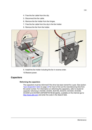 Maintenance
133
Maintenance
What this chapter contains
The chapter contains preventive maintenance instructions.
Maintenance intervals
If installed in an appropriate environment, the drive requires very little maintenance.
The table lists the routine maintenance intervals recommended by ABB.
Consult your local ABB Service representative for more details on the maintenance.
On the Internet, go to http://www.abb.com/drives and select Drive Services –
Maintenance and Field Services.
Maintenance Interval Instruction
Reforming of capacitors Every year when stored See section Capacitors on page
135.
Check of dustiness, corrosion
and temperature
Every year .
Cooling fan replacement
(frame sizes R1…R2)
Every three years See section Cooling fan on
page 134.
Check and tightening of the
power terminals
Every six years Check that tightening torque
values given in chapter
Technical data are met.
 