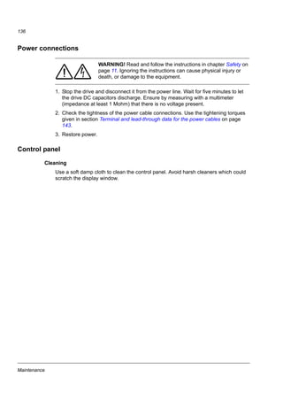 Maintenance
134
Cooling fan
The life span of the cooling fan depends on the drive usage and ambient
temperature.
Fan failure can be predicted by the increasing noise from the fan bearings. If the
drive is operated in a critical part of a process, fan replacement is recommended
once these symptoms start appearing. Replacement fans are available from ABB.
Do not use other than ABB specified spare parts.
Fan replacement (R1 and R2)
Only frame sizes R1 and R2 include a fan; frame size R0 has natural cooling.
WARNING! Read and follow the instructions in chapter Safety on
page 11. Ignoring the instructions can cause physical injury or
death, or damage to the equipment.
1. Stop the drive and disconnect it from the AC power source.
2. Remove the hood if the drive has the NEMA 1 option.
3. Lever the fan holder off the drive frame with for example, a screwdriver and lift the
hinged fan holder slightly upward from its front edge.
3
 