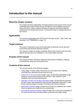 Introduction to the manual
15
Introduction to the manual
What this chapter contains
The chapter describes applicability, the target audience and purpose of this manual.
It describes the contents of this manual and refers to a list of related manuals for
more information. It also contains a flowchart of steps for checking the delivery,
installing and commissioning the drive. The flowchart refers to chapters/sections in
this manual.
Applicability
The manual is applicable to the ACS150 drive firmware version 1.35b or later. See
parameter 3301 FIRMWARE on page 115.
Target audience
The reader is expected to know the fundamentals of electricity, wiring, electrical
components and electrical schematic symbols.
This manual is written for readers worldwide. Both SI and imperial units are shown.
Special US instructions for installations in the United States are given.
Purpose of the manual
This manual provides information needed for planning the installation, installing,
commissioning, using and servicing the drive.
Contents of this manual
The manual consists of the following chapters:
• Safety (page 11) gives safety instructions you must follow when installing,
commissioning, operating and servicing the drive.
• Introduction to the manual (this chapter, page 15) describes applicability, target
audience, purpose and contents of this manual. It also contains a quick
installation and commissioning flowchart.
• Operation principle and hardware description (page 19) describes the operation
principle, layout, type designation label and type designation information. It also
shows a general diagram of power connections and control interfaces.
• Mechanical installation (page 23) tells how to check the installation site, unpack,
check the delivery and install the drive mechanically.
• Planning the electrical installation (page 29) tells how to check the compatibility of
the motor and the drive and select cables, protections and cable routing.
 