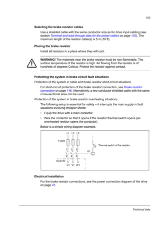 Technical data
151
Brake resistors
ACS150 drives have an internal brake chopper as standard equipment. The brake
resistor is selected using the table and equations presented in this section.
Selecting the brake resistor
1. Determine the required maximum braking power PRmax for the application. PRmax
must be smaller than PBRmax given in the table on page 152 for the used drive
type.
2. Calculate resistance R with Equation 1.
3. Calculate energy ERpulse with Equation 2.
4. Select the resistor so that the following conditions are met:
• The rated power of the resistor must be greater than or equal to PRmax.
• Resistance R must be between Rmin and Rmax given in the table for the used
drive type.
• The resistor must be able to dissipate energy ERpulse during the braking
cycle T.
Equations for selecting the resistor:
where
R = selected brake resistor value (ohm)
PRmax = maximum power during the braking cycle (W)
PRave = average power during the braking cycle (W)
ERpulse = energy conducted into the resistor during a single braking pulse (J)
ton = length of the braking pulse (s)
T = length of the braking cycle (s).
Resistor types shown in the following table are pre-dimensioned resistors using the
maximum braking power with cyclic braking shown in the table. Resistors are
available from ABB. Information is subject to change without further notice.
PRmax ·
150000
PRmax
PRave =
ton
T
R =
ton
PRmax
PRave
T
Eq. 1.
Eq. 3.
For conversion, use 1 hp = 746 W.
450000
PRmax
UN = 200…240 V:
UN = 380…415 V: R =
PRmax ·ERpulse = tonEq. 2.
615000
PRmax
UN = 415…480 V: R =
 
