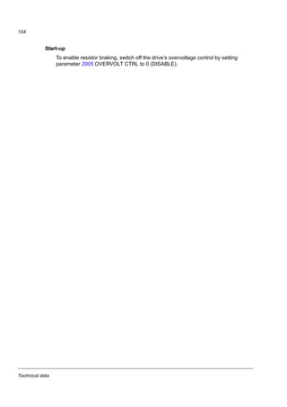 Technical data
152
Symbols
Rmin = minimum allowed brake resistor that can be connected to the brake chopper
Rmax = maximum allowed brake resistor that allows Rmax
PBRmax = maximum braking capacity of the drive, must exceed the desired braking power.
WARNING! Never use a brake resistor with a resistance below the minimum value
specified for the particular drive. The drive and the internal chopper are not able to
handle the overcurrent caused by the low resistance.
Type Rmin Rmax PBRmax Selection table by resistor type
ACS150-
x = E/U1
CBR-V Braking time 2)
ohm ohm kW hp 160 210 460 s
1-phase UN = 200…240 V (200, 208, 220, 230, 240 V)
01x-02A4-2 70 390 0.37 0.5 90
01x-04A7-2 40 200 0.75 1 45
01x-06A7-2 40 130 1.1 1.5 28
01x-07A5-2 30 100 1.5 2 19
01x-09A8-2 30 70 2.2 3 14
3-phase UN = 200…240 V (200, 208, 220, 230, 240 V)
03x-02A4-2 70 390 0.37 0.5 90
03x-03A5-2 70 260 0.55 0.75 60
03x-04A7-2 40 200 0.75 1 42
03x-06A7-2 40 130 1.1 1.5 29
03x-07A5-2 30 100 1.5 2 19
03x-09A8-2 30 70 2.2 3 14
3-phase UN = 380…480 V (380, 400, 415, 440, 460, 480 V)
03x-01A2-4 200 1180 0.37 0.5 90
03x-01A9-4 175 800 0.55 0.75 90
03x-02A4-4 165 590 0.75 1 60
03x-03A3-4 150 400 1.1 1.5 37
03x-04A1-4 130 300 1.5 2 27
03x-05A6-4 100 200 2.2 3 17
03x-07A3-4 70 150 3.0 3 29
03x-08A8-4 70 110 4.0 5 20
1)
E=EMC filter connected (metal EMC filter screw installed),
U=EMC filter disconnected (plastic EMC filter screw installed), US
parametrization.
00353783.xls J
2)
Braking time = maximum allowed braking time in seconds at PBRmax every
120 seconds, at 40 °C ambient temperature.
Note: The brake resistors listed in the table are available in Europe. They do not apply to the USA. Contact
your local ABB representative for more information.
Ratings by resistor type CBR-V CBR-V CBR-V
160 210 460
Nominal power (W) 280 360 790
Resistance (ohm) 70 200 80
 