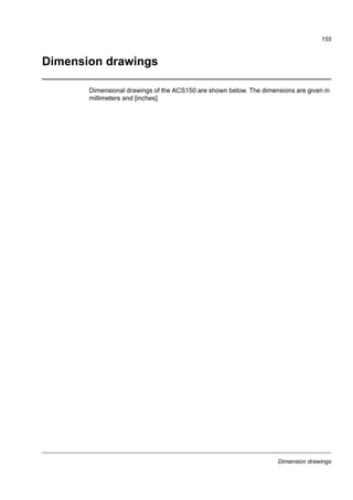 Technical data
153
Selecting the brake resistor cables
Use a shielded cable with the same conductor size as for drive input cabling (see
section Terminal and lead-through data for the power cables on page 143). The
maximum length of the resistor cable(s) is 5 m (16 ft).
Placing the brake resistor
Install all resistors in a place where they will cool.
WARNING! The materials near the brake resistor must be non-flammable. The
surface temperature of the resistor is high. Air flowing from the resistor is of
hundreds of degrees Celsius. Protect the resistor against contact.
Protecting the system in brake circuit fault situations
Protection of the system in cable and brake resistor short-circuit situations
For short-circuit protection of the brake resistor connection, see Brake resistor
connection on page 146. Alternatively, a two-conductor shielded cable with the same
cross-sectional area can be used.
Protection of the system in brake resistor overheating situations
The following setup is essential for safety – it interrupts the main supply in fault
situations involving chopper shorts:
• Equip the drive with a main contactor.
• Wire the contactor so that it opens if the resistor thermal switch opens (an
overheated resistor opens the contactor).
Below is a simple wiring diagram example.
Electrical installation
For the brake resistor connections, see the power connection diagram of the drive
on page 41.
ACS150
U1 V1 W1
L1 L2 L3
1
2
3
4
5
6
K1
Q
Thermal switch of the resistor
Fuses
 