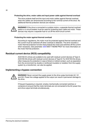Planning the electrical installation
34
Routing the cables
Route the motor cable away from other cable routes. Motor cables of several drives
can be run in parallel installed next to each other. It is recommended that the motor
cable, input power cable and control cables are installed on separate trays. Avoid
long parallel runs of motor cables with other cables to decrease electromagnetic
interference caused by the rapid changes in the drive output voltage.
Where control cables must cross power cables make sure that they are arranged at
an angle as near to 90 degrees as possible.
The cable trays must have good electrical bonding to each other and to the
grounding electrodes. Aluminium tray systems can be used to improve local
equalizing of potential.
A diagram of the cable routing is shown below.
Control cable ducts
90 °
min. 500 mm (20 in)
Motor cableInput power cable
Control cables
min. 200 mm (8 in)
min. 300 mm (12 in)
Motor cable
Power cable
Drive
230 V24 V24 V 230 V
Lead 24 V and 230 V control cables in
separate ducts inside the cabinet.
Not allowed unless the 24 V cable is
insulated for 230 V or insulated with an
insulation sleeving for 230 V.
 
